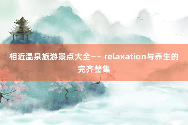 相近温泉旅游景点大全—— relaxation与养生的完齐整集